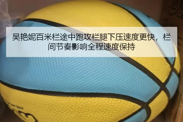 吴艳妮百米栏途中跑攻栏腿下压速度更快，栏间节奏影响全程速度保持