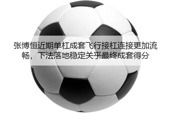 张博恒近期单杠成套飞行接杠连接更加流畅，下法落地稳定关乎最终成套得分